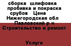 сборка, шлифовка , пробивка и покраска срубов › Цена ­ 65 - Нижегородская обл., Павловский р-н Строительство и ремонт » Услуги   